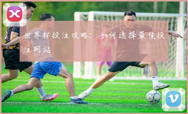 世界杯投注攻略:如何选择最佳投注网站