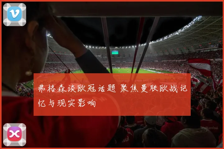 弗格森谈欧冠话题 聚焦曼联欧战记忆与现实影响