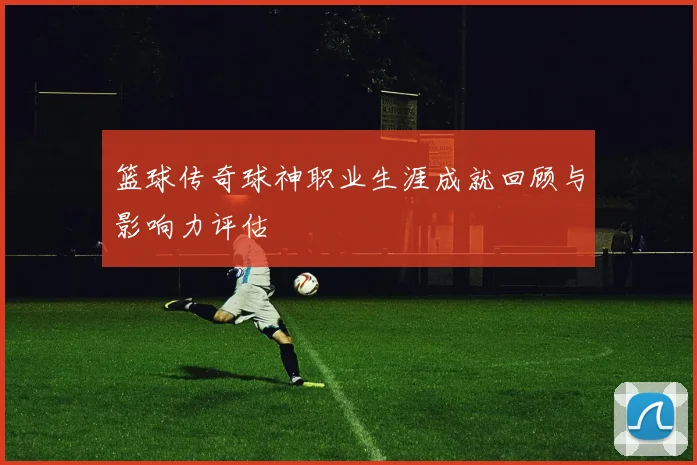 篮球传奇球神职业生涯成就回顾与影响力评估