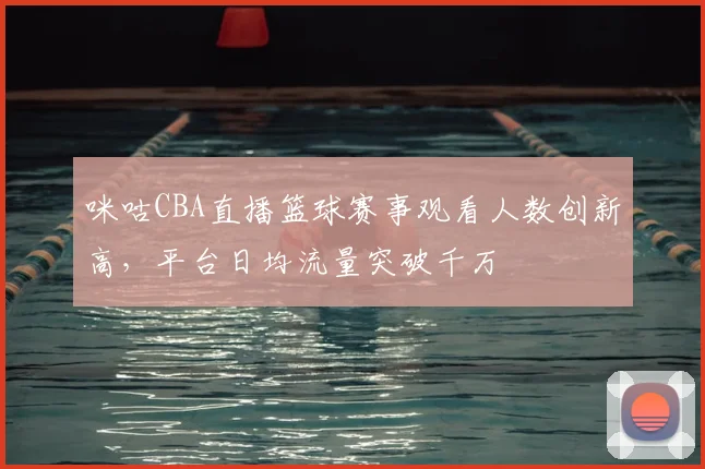 咪咕CBA直播篮球赛事观看人数创新高,平台日均流量突破千万