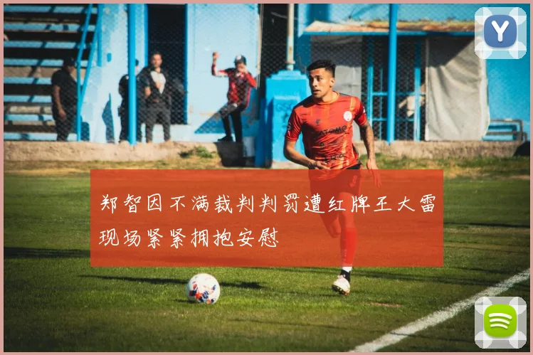 郑智因不满裁判判罚遭红牌王大雷现场紧紧拥抱安慰