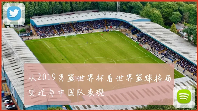从2019男篮世界杯看世界篮球格局变迁与中国队表现