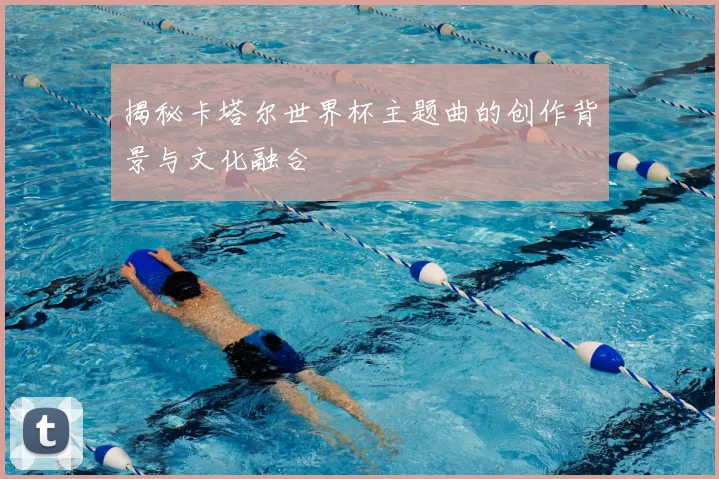 揭秘卡塔尔世界杯主题曲的创作背景与文化融合