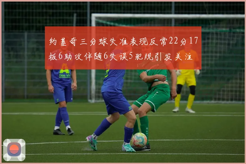 约基奇三分球失准表现反常22分17板6助攻伴随6失误5犯规引发关注