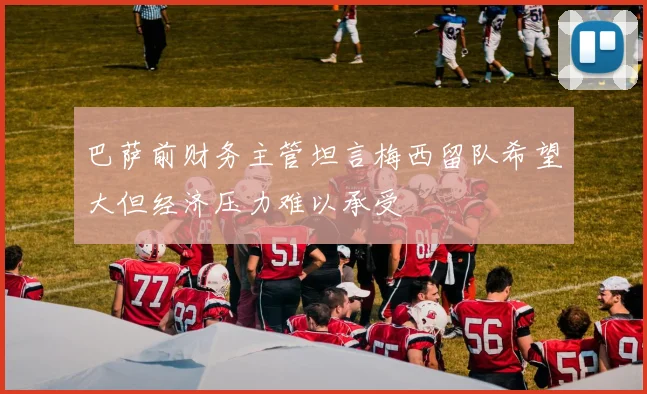 巴萨前财务主管坦言梅西留队希望大但经济压力难以承受