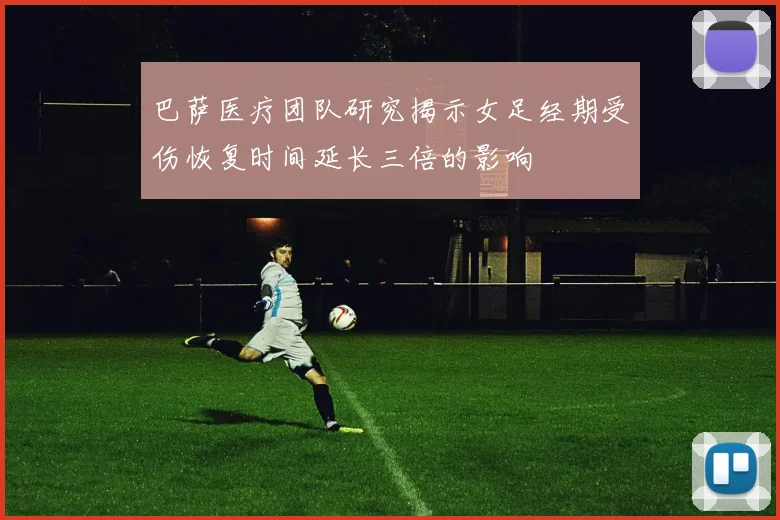 巴萨医疗团队研究揭示女足经期受伤恢复时间延长三倍的影响