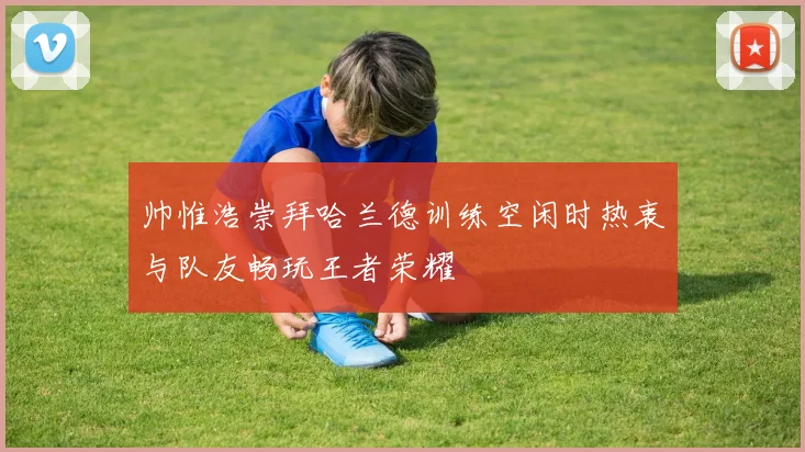 帅惟浩崇拜哈兰德训练空闲时热衷与队友畅玩王者荣耀