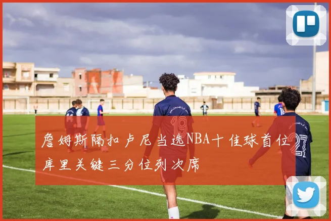 詹姆斯隔扣卢尼当选NBA十佳球首位库里关键三分位列次席