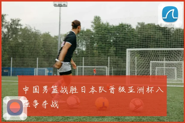中国男篮战胜日本队晋级亚洲杯八强争夺战