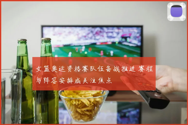 女篮奥运资格赛队伍备战推进 赛程与阵容安排成关注焦点