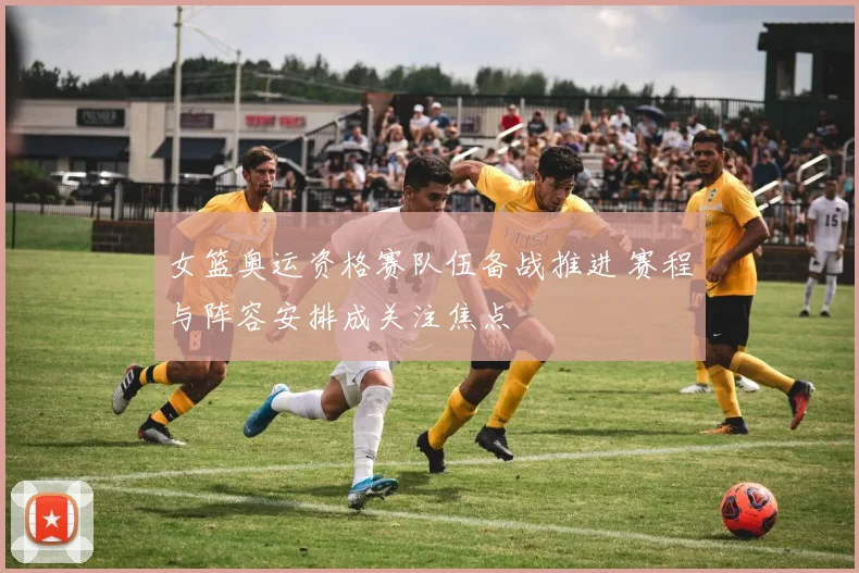 女篮奥运资格赛队伍备战推进 赛程与阵容安排成关注焦点