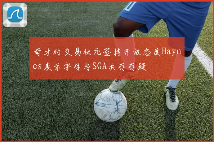 奇才对交易状元签持开放态度Haynes表示字母与SGA共存存疑