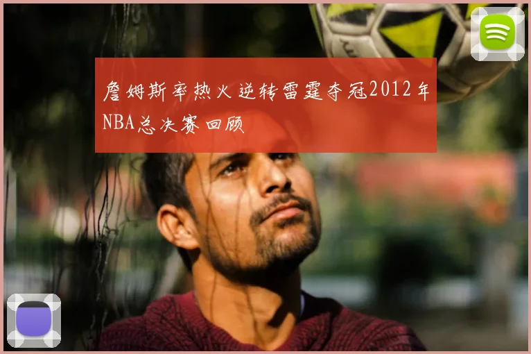 詹姆斯率热火逆转雷霆夺冠2012年NBA总决赛回顾