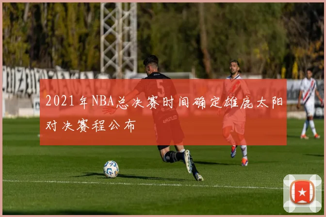 2021年NBA总决赛时间确定雄鹿太阳对决赛程公布