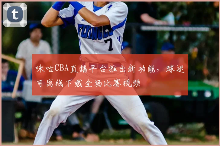 咪咕CBA直播平台推出新功能,球迷可离线下载全场比赛视频