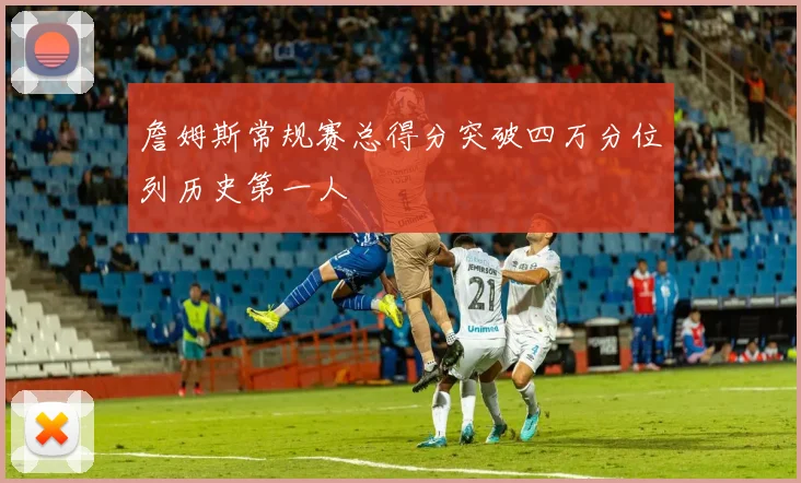 詹姆斯常规赛总得分突破四万分位列历史第一人