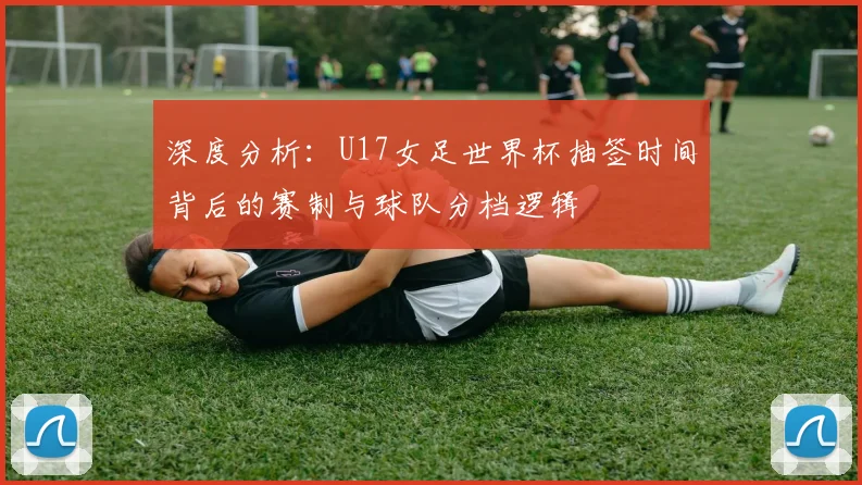 深度分析：U17女足世界杯抽签时间背后的赛制与球队分档逻辑