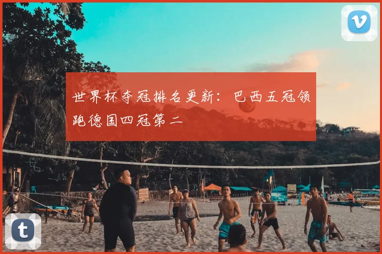 世界杯夺冠排名更新：巴西五冠领跑德国四冠第二