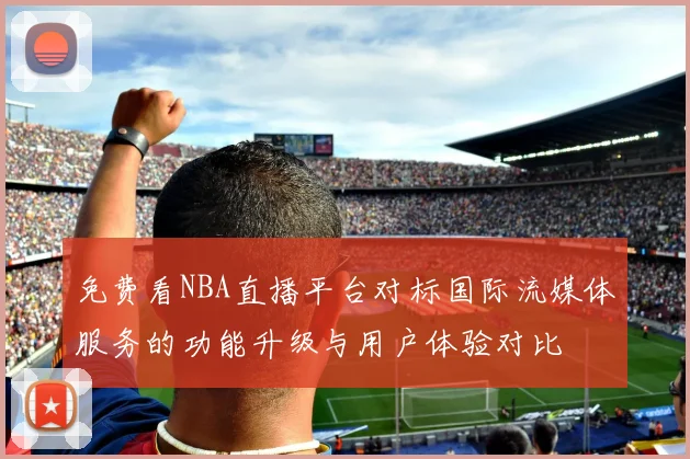 免费看NBA直播平台对标国际流媒体服务的功能升级与用户体验对比