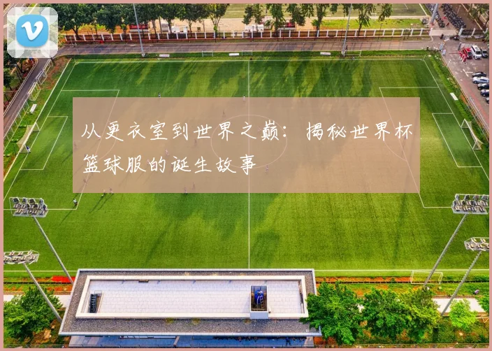 从更衣室到世界之巅:揭秘世界杯篮球服的诞生故事