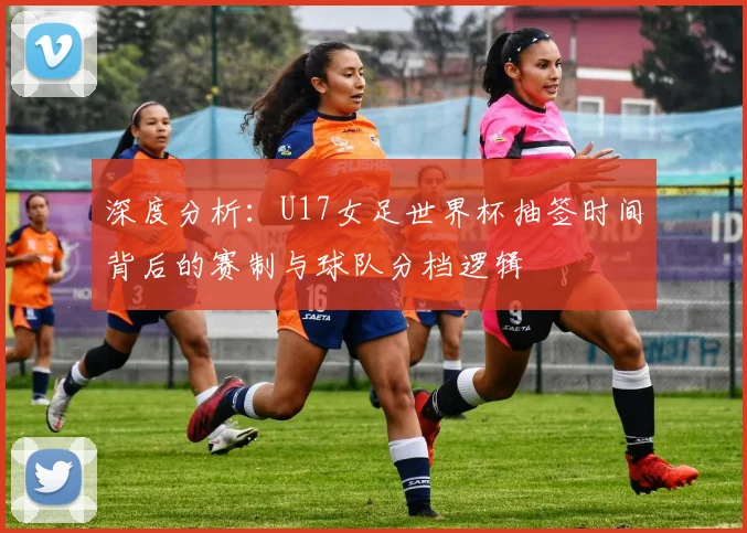 深度分析:U17女足世界杯抽签时间背后的赛制与球队分档逻辑