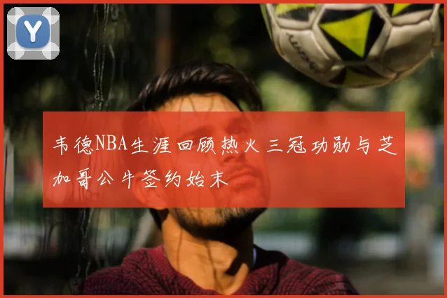 韦德NBA生涯回顾热火三冠功勋与芝加哥公牛签约始末