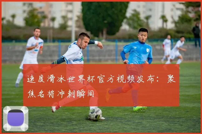 速度滑冰世界杯官方视频发布：聚焦名将冲刺瞬间