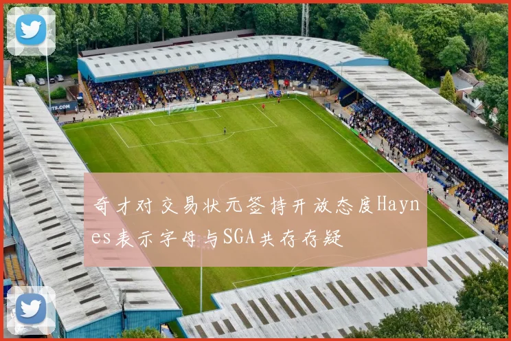 奇才对交易状元签持开放态度Haynes表示字母与SGA共存存疑
