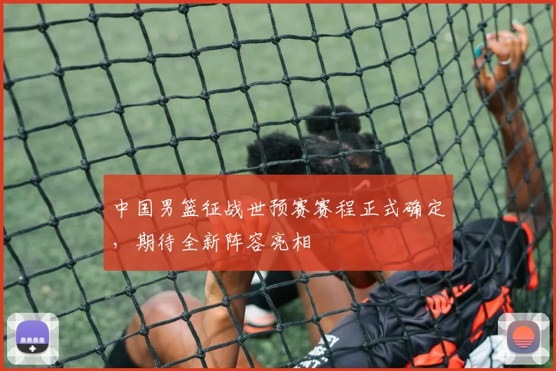 中国男篮征战世预赛赛程正式确定,期待全新阵容亮相