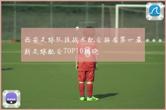 西安足球队技战术配合排名第一最新足球配合TOP10揭晓