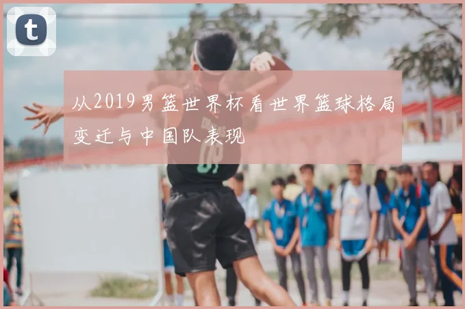 从2019男篮世界杯看世界篮球格局变迁与中国队表现