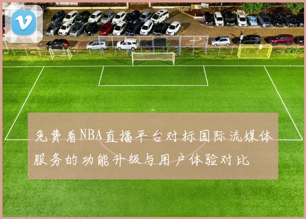 免费看NBA直播平台对标国际流媒体服务的功能升级与用户体验对比