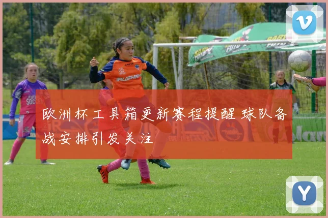 欧洲杯工具箱更新赛程提醒 球队备战安排引发关注