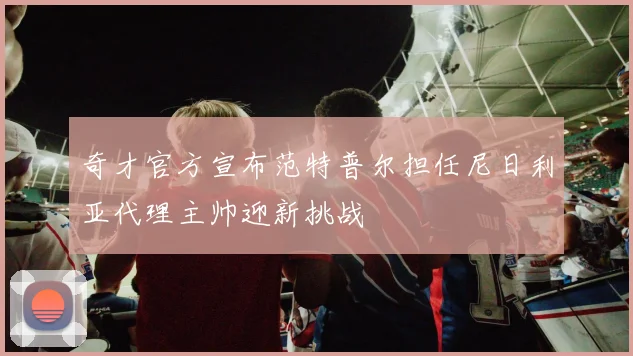 奇才官方宣布范特普尔担任尼日利亚代理主帅迎新挑战