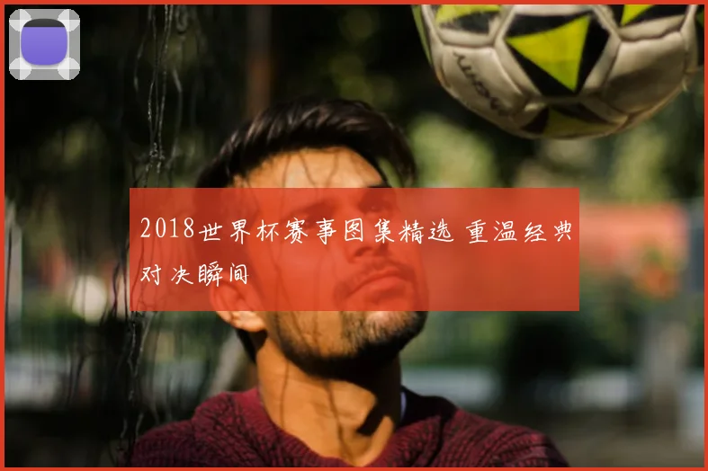 2018世界杯赛事图集精选 重温经典对决瞬间