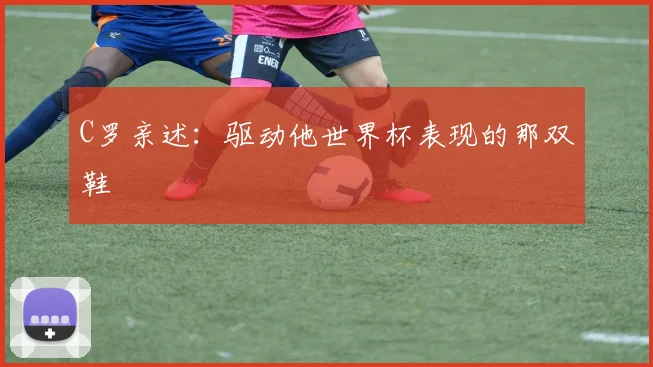 C罗亲述:驱动他世界杯表现的那双鞋