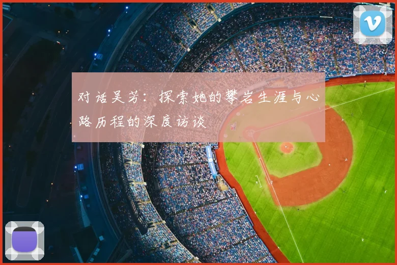 对话吴芳:探索她的攀岩生涯与心路历程的深度访谈
