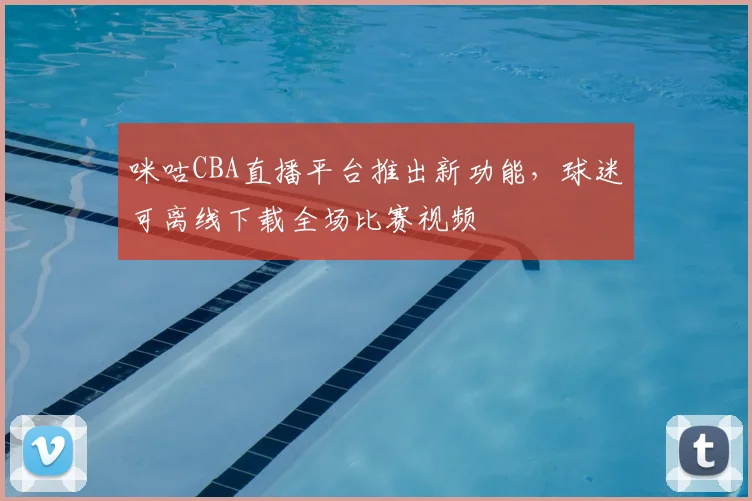 咪咕CBA直播平台推出新功能,球迷可离线下载全场比赛视频