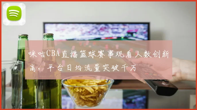 咪咕CBA直播篮球赛事观看人数创新高，平台日均流量突破千万