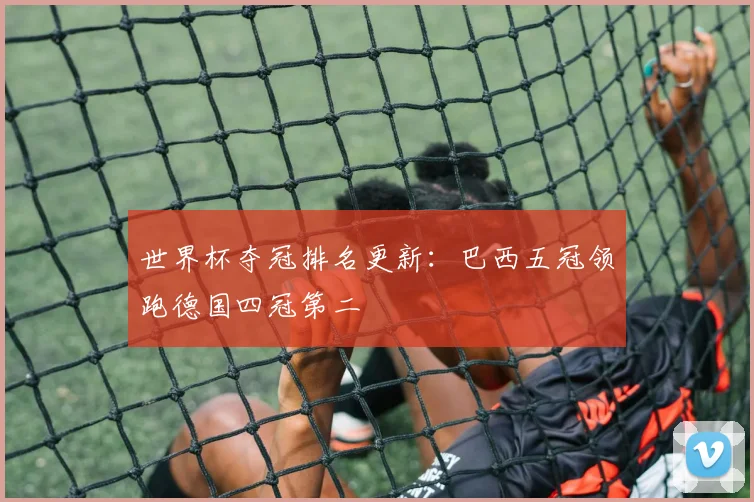 世界杯夺冠排名更新:巴西五冠领跑德国四冠第二