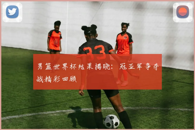 男篮世界杯结果揭晓：冠亚军争夺战精彩回顾