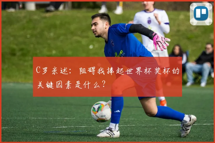 C罗亲述:阻碍我捧起世界杯奖杯的关键因素是什么?