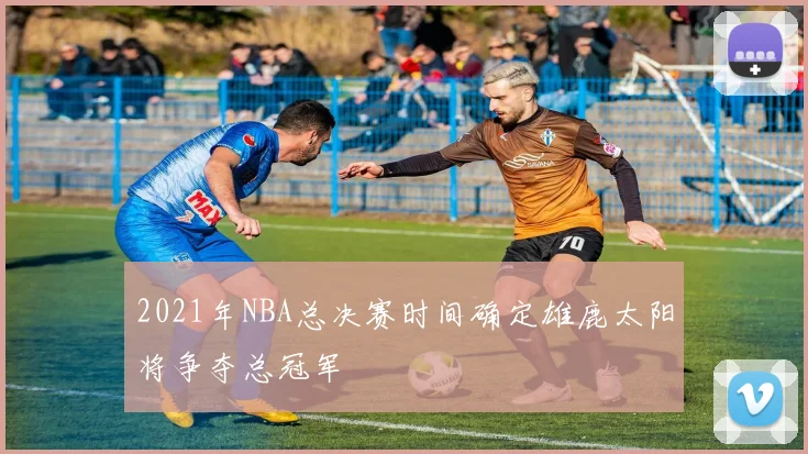2021年NBA总决赛时间确定雄鹿太阳将争夺总冠军