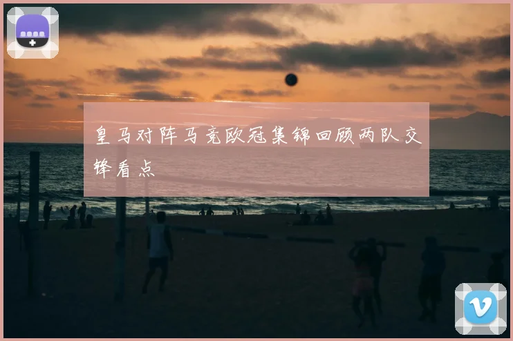 皇马对阵马竞欧冠集锦回顾两队交锋看点