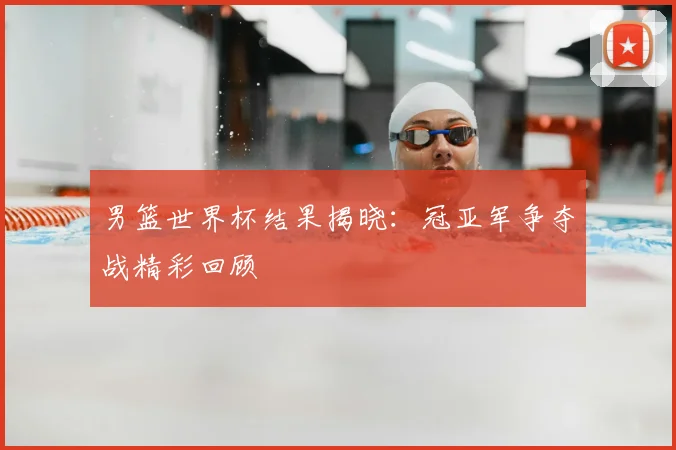 男篮世界杯结果揭晓：冠亚军争夺战精彩回顾