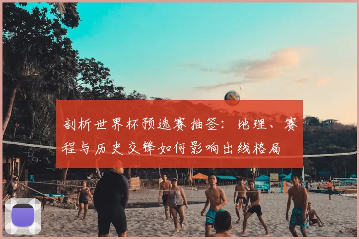 剖析世界杯预选赛抽签:地理、赛程与历史交锋如何影响出线格局