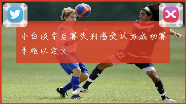小白谈季后赛失利感受认为成功赛季难以定义