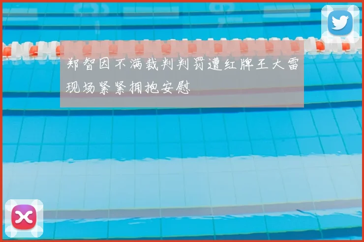 郑智因不满裁判判罚遭红牌王大雷现场紧紧拥抱安慰